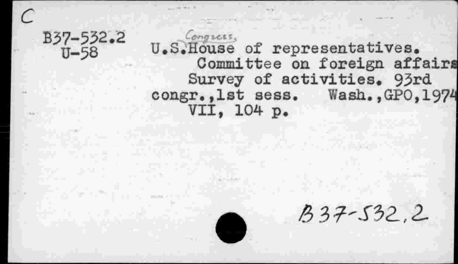 ﻿c
B37-532.2
U-58
U.S.House of representatives.
Committee on foreign affa: Survey of activities. 93r<i congr.,1st sess. Wash.,GPO,T VII, 104 p.
£37'^32,2-